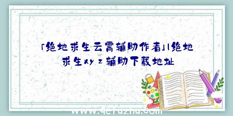 「绝地求生云霄辅助作者」|绝地求生xyz辅助下载地址